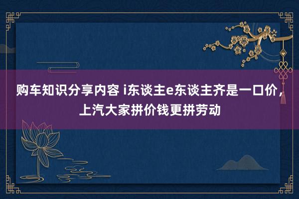 购车知识分享内容 i东谈主e东谈主齐是一口价，上汽大家拼价钱更拼劳动