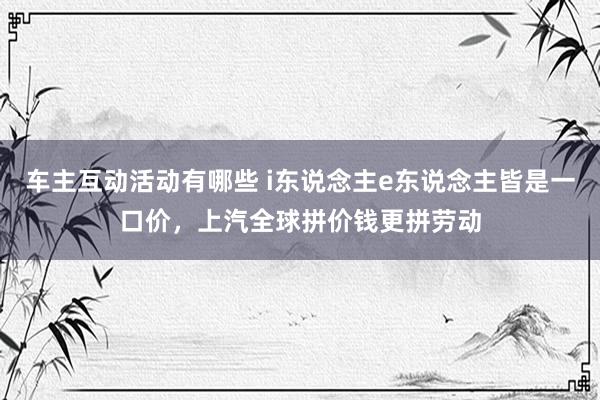 车主互动活动有哪些 i东说念主e东说念主皆是一口价，上汽全球拼价钱更拼劳动