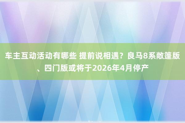 车主互动活动有哪些 提前说相遇？良马8系敞篷版、四门版或将于2026年4月停产