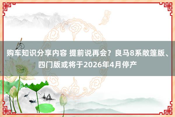 购车知识分享内容 提前说再会？良马8系敞篷版、四门版或将于2026年4月停产