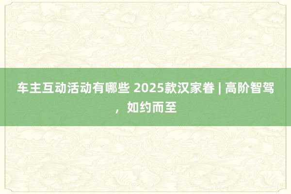 车主互动活动有哪些 2025款汉家眷 | 高阶智驾，如约而至