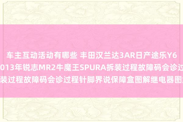 车主互动活动有哪些 丰田汉兰达3AR日产途乐Y60维修手册电路图良友2013年锐志MR2牛魔王SPURA拆装过程故障码会诊过程针脚界说保障盒图解继电器图解线束走