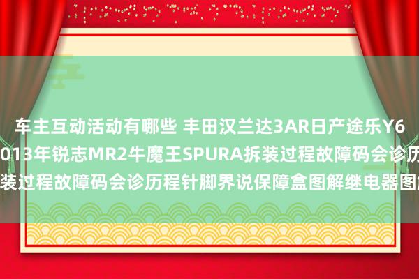 车主互动活动有哪些 丰田汉兰达3AR日产途乐Y60维修手册电路图府上2013年锐志MR2牛魔王SPURA拆装过程故障码会诊历程针脚界说保障盒图解继电器图解线束走