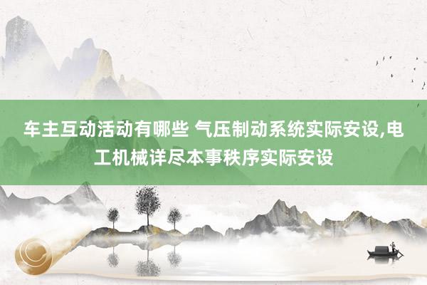 车主互动活动有哪些 气压制动系统实际安设,电工机械详尽本事秩序实际安设