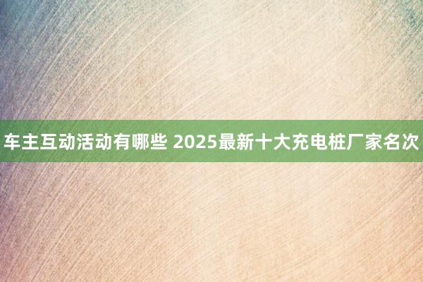 车主互动活动有哪些 2025最新十大充电桩厂家名次