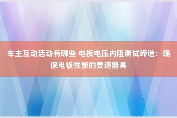 车主互动活动有哪些 电板电压内阻测试缔造：确保电板性能的要道器具