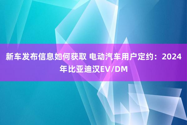 新车发布信息如何获取 电动汽车用户定约：2024年比亚迪汉EV/DM