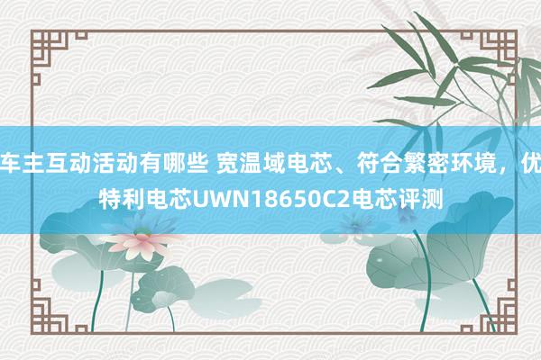 车主互动活动有哪些 宽温域电芯、符合繁密环境，优特利电芯UWN18650C2电芯评测