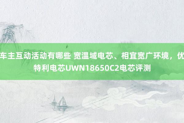 车主互动活动有哪些 宽温域电芯、相宜宽广环境，优特利电芯UWN18650C2电芯评测