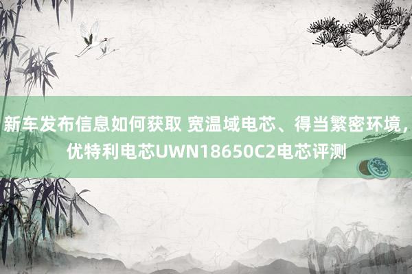 新车发布信息如何获取 宽温域电芯、得当繁密环境，优特利电芯UWN18650C2电芯评测