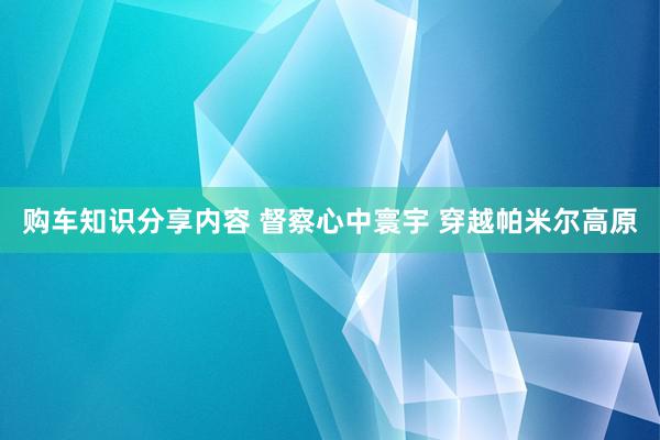 购车知识分享内容 督察心中寰宇 穿越帕米尔高原