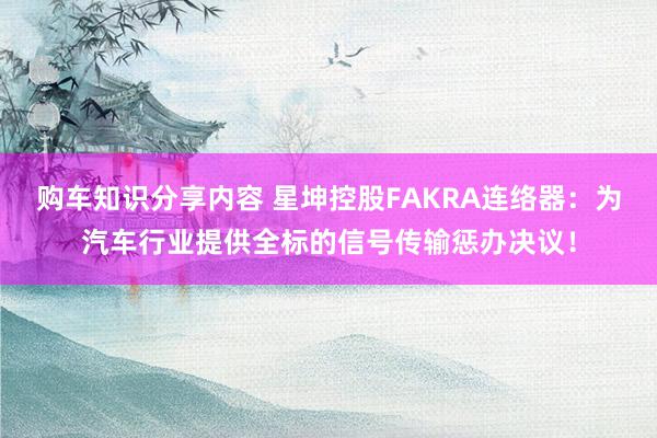 购车知识分享内容 星坤控股FAKRA连络器：为汽车行业提供全标的信号传输惩办决议！