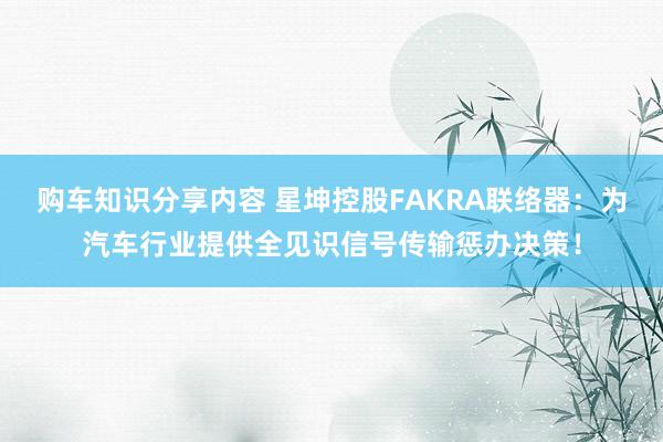 购车知识分享内容 星坤控股FAKRA联络器：为汽车行业提供全见识信号传输惩办决策！