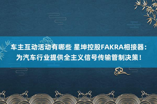 车主互动活动有哪些 星坤控股FAKRA相接器：为汽车行业提供全主义信号传输管制决策！