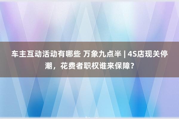 车主互动活动有哪些 万象九点半 | 4S店现关停潮，花费者职权谁来保障？