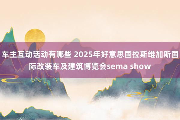 车主互动活动有哪些 2025年好意思国拉斯维加斯国际改装车及建筑博览会sema show