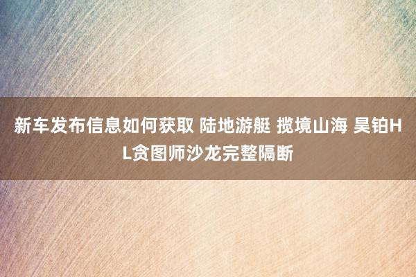 新车发布信息如何获取 陆地游艇 揽境山海 昊铂HL贪图师沙龙完整隔断