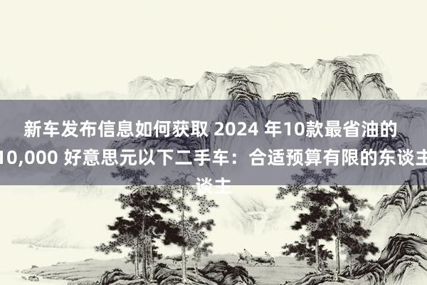 新车发布信息如何获取 2024 年10款最省油的 10,000 好意思元以下二手车：合适预算有限的东谈主