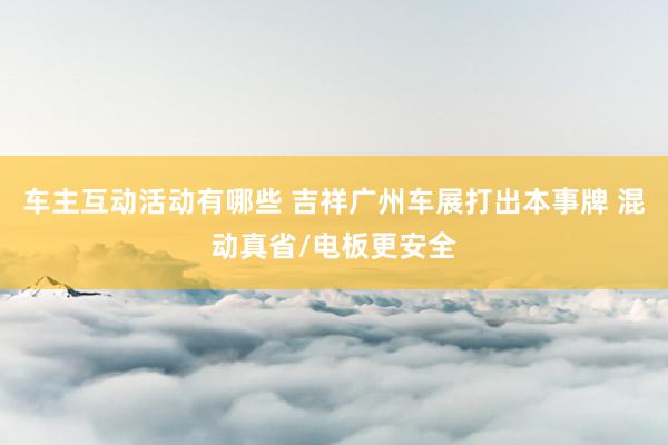 车主互动活动有哪些 吉祥广州车展打出本事牌 混动真省/电板更安全