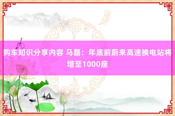 购车知识分享内容 马磊：年底前蔚来高速换电站将增至1000座