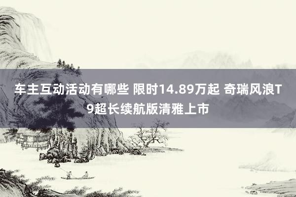 车主互动活动有哪些 限时14.89万起 奇瑞风浪T9超长续航版清雅上市