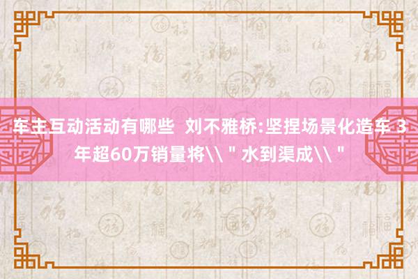 车主互动活动有哪些  刘不雅桥:坚捏场景化造车 3年超60万销量将\＂水到渠成\＂