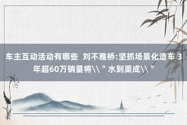 车主互动活动有哪些  刘不雅桥:坚抓场景化造车 3年超60万销量将\＂水到渠成\＂