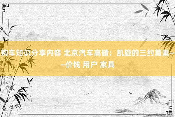 购车知识分享内容 北京汽车高健：凯旋的三约莫素——价钱 用户 家具