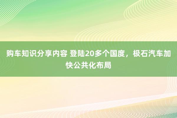 购车知识分享内容 登陆20多个国度，极石汽车加快公共化布局