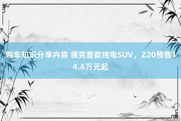 购车知识分享内容 领克首款纯电SUV，Z20预售14.6万元起