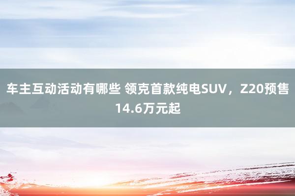 车主互动活动有哪些 领克首款纯电SUV，Z20预售14.6万元起