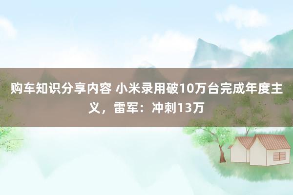 购车知识分享内容 小米录用破10万台完成年度主义，雷军：冲刺13万