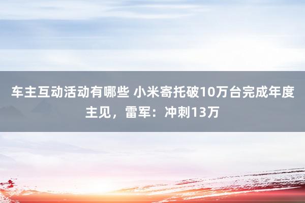 车主互动活动有哪些 小米寄托破10万台完成年度主见，雷军：冲刺13万