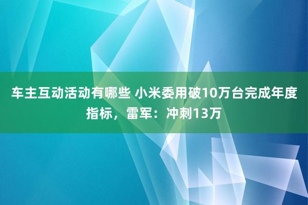 车主互动活动有哪些 小米委用破10万台完成年度指标，雷军：冲刺13万