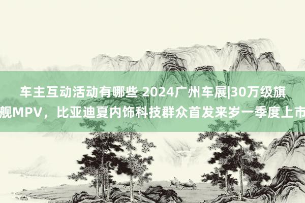 车主互动活动有哪些 2024广州车展|30万级旗舰MPV，比亚迪夏内饰科技群众首发来岁一季度上市