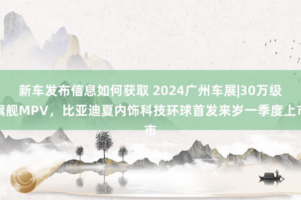 新车发布信息如何获取 2024广州车展|30万级旗舰MPV，比亚迪夏内饰科技环球首发来岁一季度上市