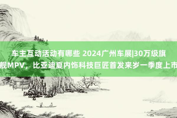 车主互动活动有哪些 2024广州车展|30万级旗舰MPV，比亚迪夏内饰科技巨匠首发来岁一季度上市