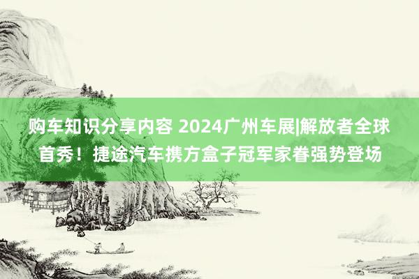 购车知识分享内容 2024广州车展|解放者全球首秀！捷途汽车携方盒子冠军家眷强势登场