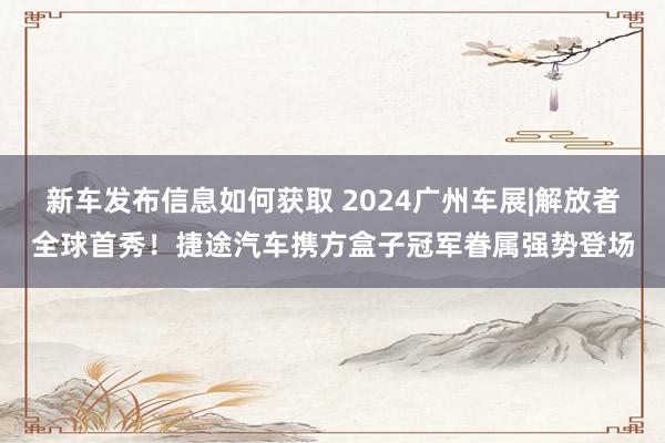 新车发布信息如何获取 2024广州车展|解放者全球首秀！捷途汽车携方盒子冠军眷属强势登场