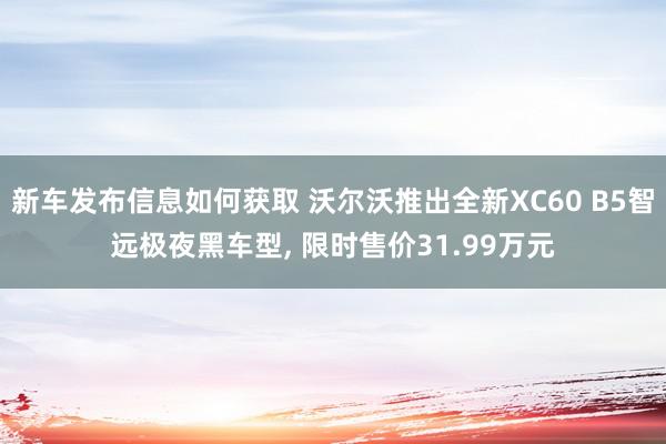 新车发布信息如何获取 沃尔沃推出全新XC60 B5智远极夜黑车型, 限时售价31.99万元