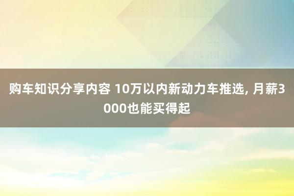 购车知识分享内容 10万以内新动力车推选, 月薪3000也能买得起