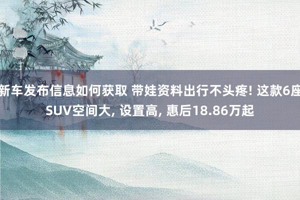 新车发布信息如何获取 带娃资料出行不头疼! 这款6座SUV空间大, 设置高, 惠后18.86万起