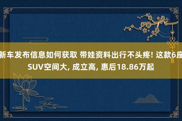 新车发布信息如何获取 带娃资料出行不头疼! 这款6座SUV空间大, 成立高, 惠后18.86万起