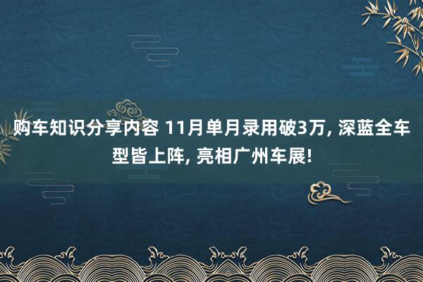 购车知识分享内容 11月单月录用破3万, 深蓝全车型皆上阵, 亮相广州车展!