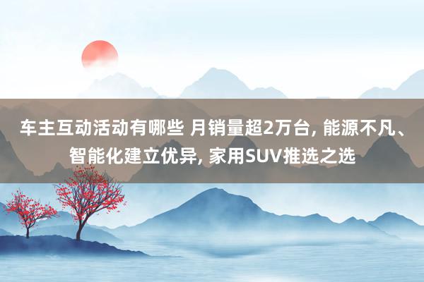 车主互动活动有哪些 月销量超2万台, 能源不凡、智能化建立优异, 家用SUV推选之选