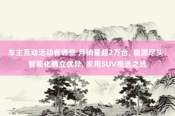 车主互动活动有哪些 月销量超2万台, 能源尽头、智能化确立优异, 家用SUV推选之选