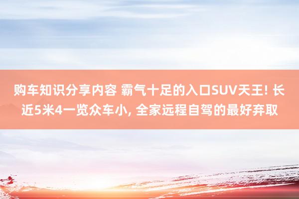 购车知识分享内容 霸气十足的入口SUV天王! 长近5米4一览众车小, 全家远程自驾的最好弃取