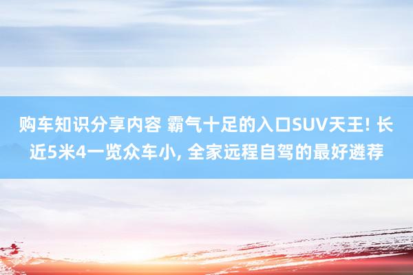 购车知识分享内容 霸气十足的入口SUV天王! 长近5米4一览众车小, 全家远程自驾的最好遴荐