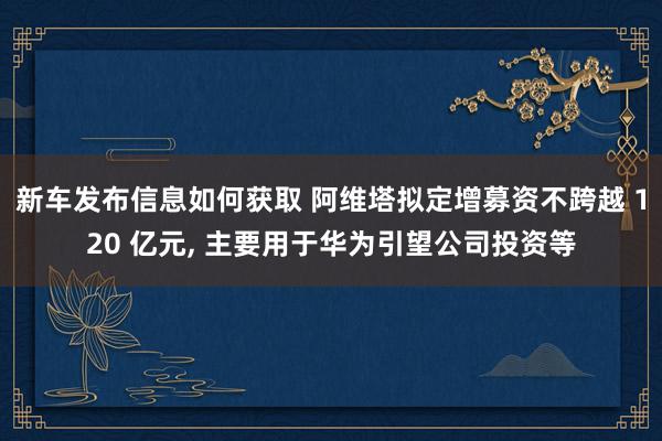 新车发布信息如何获取 阿维塔拟定增募资不跨越 120 亿元, 主要用于华为引望公司投资等