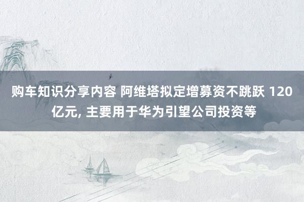 购车知识分享内容 阿维塔拟定增募资不跳跃 120 亿元, 主要用于华为引望公司投资等